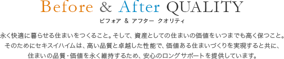 Before & After QUALITY ビフォア & アフター クオリティ 永く快適に暮らせる住まいをつくること。そして、資産としての住まいの価値をいつまでも高く保つこと。そのためにセキスイハイムは、高い品質と卓越した性能で、価値ある住まいづくりを実現すると共に、住まいの品質・価値を永く維持するため、安心のロングサポートを提供しています。
